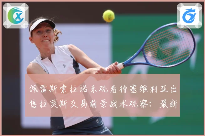 佩雷斯索拉诺乐观看待塞维利亚出售拉莫斯交易前景战术观察：最新赛事动态与深度分析