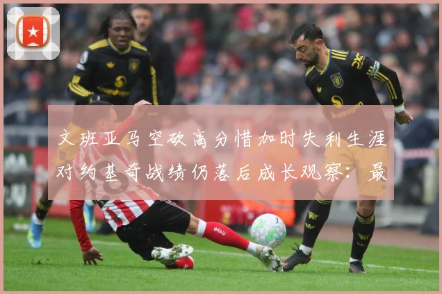 文班亚马空砍高分惜加时失利生涯对约基奇战绩仍落后成长观察：最新赛事动态与深度分析