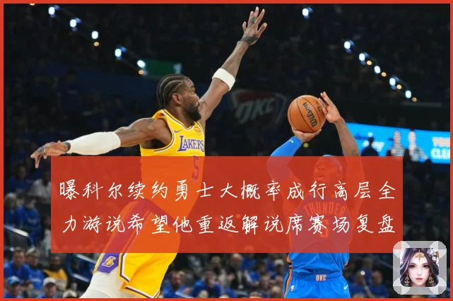 曝科尔续约勇士大概率成行高层全力游说希望他重返解说席赛场复盘：最新赛事动态与深度分析