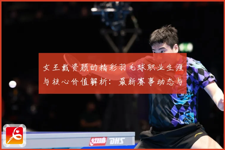 女王戴资颖的精彩羽毛球职业生涯与核心价值解析：最新赛事动态与深度分析