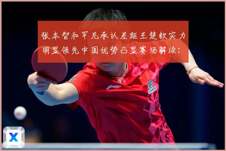 张本智和罕见承认差距王楚钦实力明显领先中国优势凸显赛场解读：最新赛事动态与深度分析