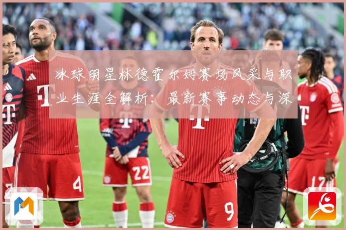 冰球明星林德霍尔姆赛场风采与职业生涯全解析：最新赛事动态与深度分析