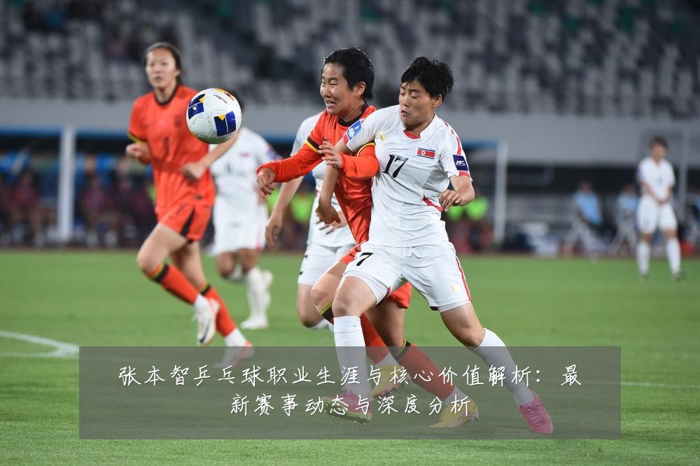 张本智乒乓球职业生涯与核心价值解析：最新赛事动态与深度分析