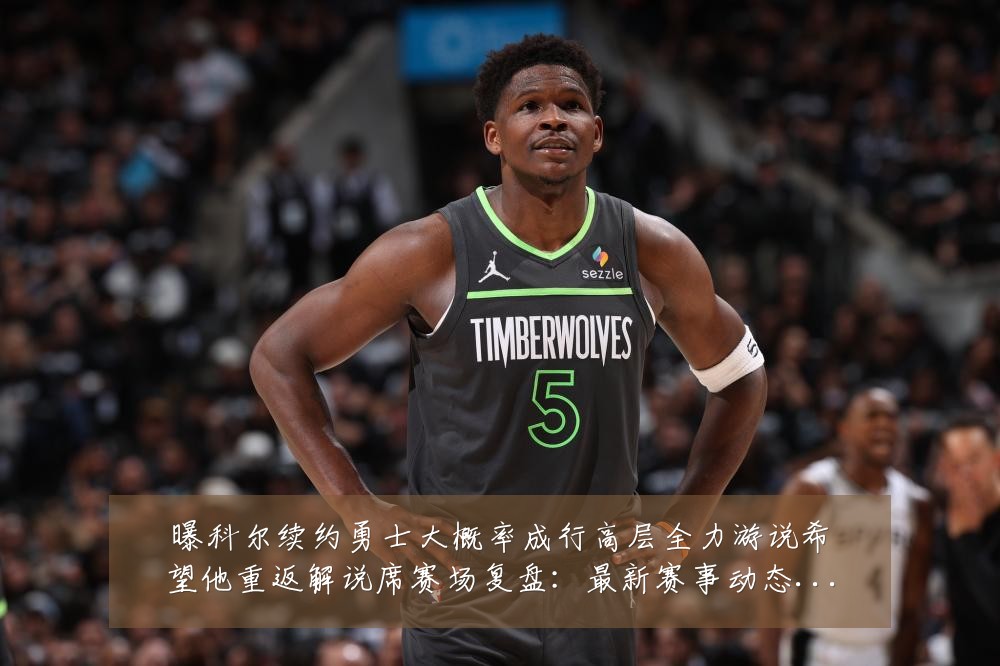 曝科尔续约勇士大概率成行高层全力游说希望他重返解说席赛场复盘：最新赛事动态与深度分析