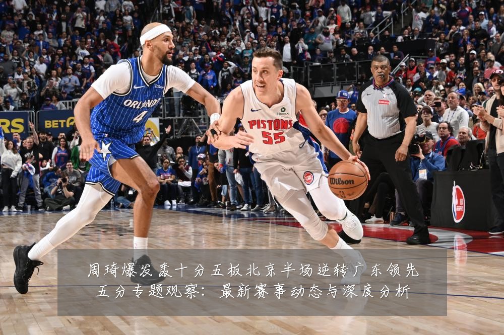 周琦爆发轰十分五板北京半场逆转广东领先五分专题观察：最新赛事动态与深度分析