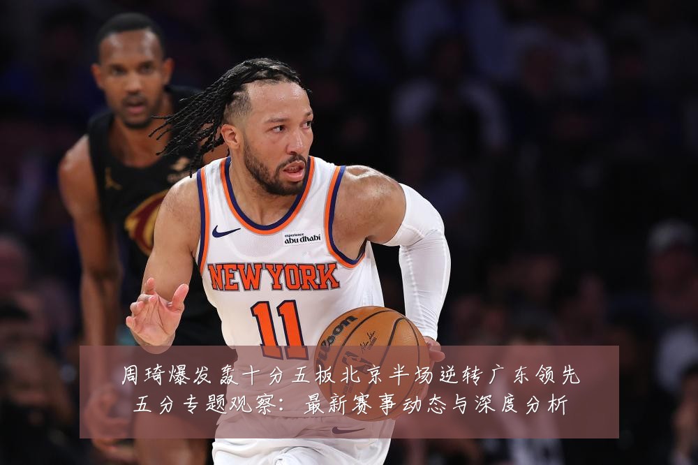 周琦爆发轰十分五板北京半场逆转广东领先五分专题观察：最新赛事动态与深度分析
